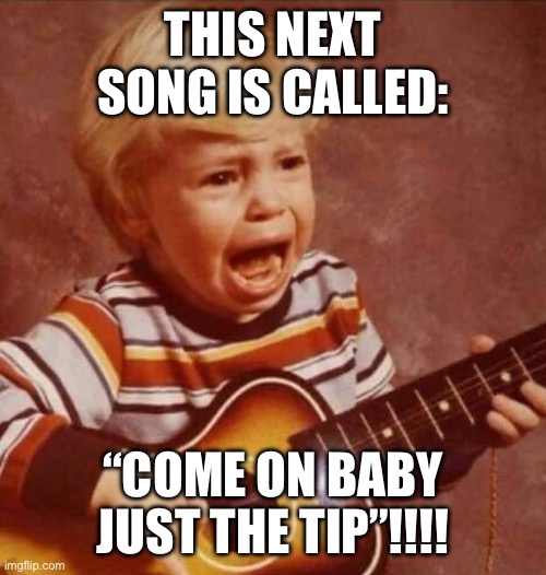 Come on baby just the tip | THIS NEXT SONG IS CALLED:; “COME ON BABY JUST THE TIP”!!!! | image tagged in funny,memes,adult humor,relationship memes,men,sexy women | made w/ Imgflip meme maker