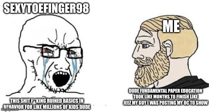 yea | ME; SEXYTOEFINGER98; DUDE FUNDAMENTAL PAPER EDUCATION TOOK LIKE MONTHS TO FINISH LIKE JEEZ MY GUY I WAS POSTING MY OC TO SHOW; THIS SHIT F**KING RUINED BASICS IN BEHAVIOR FOR LIKE MILLIONS OF KIDS DUDE | image tagged in soyjak vs chad | made w/ Imgflip meme maker