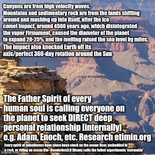 Age, race, weight, height, etc. DOES NOT MATTER; He desires a deep personal relationship w YOU (His restored Truths@ etimin.org) | Canyons are from high velocity waves. 
Mountains and sedimentary rock are from the lands shifting around and mashing up into itself, after the ice comet impact, around 4500 years ago, which disintegrated the vapor Firmament, caused the diameter of the planet to expand 20-25%, and the melting raised the sea level by miles. The impact also knocked Earth off its axis/perfect 360-day rotation around the Sun; The Father Spirit of every human soul is calling everyone on the planet to seek DIRECT deep personal relationship [internally] e.g. Adam, Enoch, etc. Research etimin.org; Every spirit of unbelievers have since been stuck on the ocean floor, embedded in a rock, or riding on ocean life--Revelation3:9 Disney calls the failed experiments 'mermaids' | image tagged in end times,judgement,truth,the truth,planet earth,love wins | made w/ Imgflip meme maker