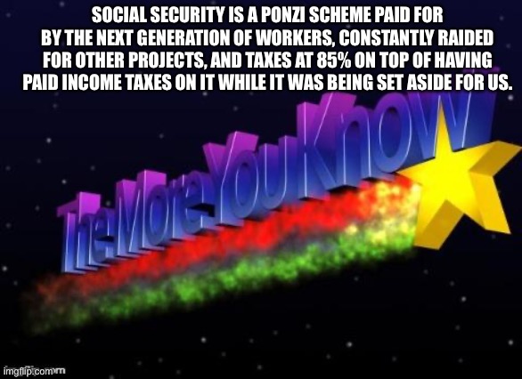 the more you know | SOCIAL SECURITY IS A PONZI SCHEME PAID FOR BY THE NEXT GENERATION OF WORKERS, CONSTANTLY RAIDED FOR OTHER PROJECTS, AND TAXES AT 85% ON TOP  | image tagged in the more you know | made w/ Imgflip meme maker