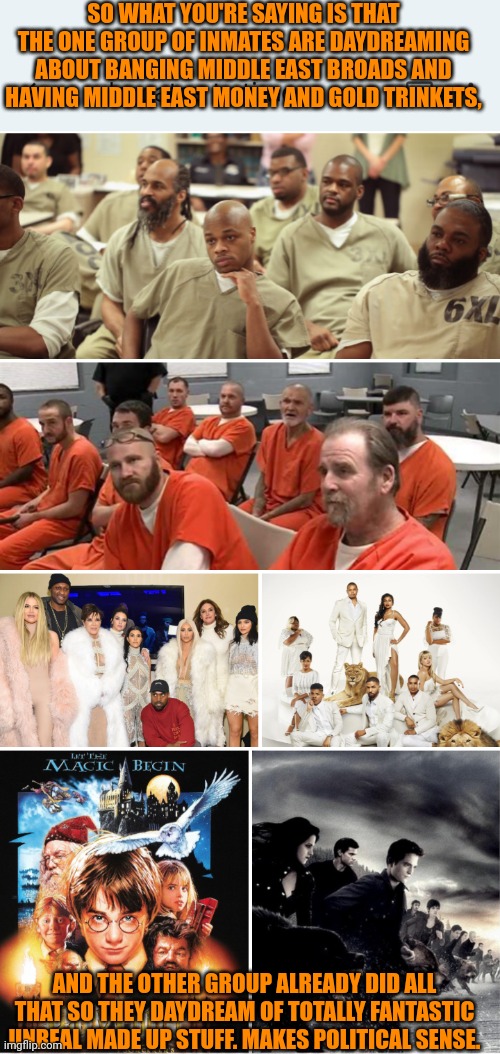 Funny | SO WHAT YOU'RE SAYING IS THAT THE ONE GROUP OF INMATES ARE DAYDREAMING ABOUT BANGING MIDDLE EAST BROADS AND HAVING MIDDLE EAST MONEY AND GOLD TRINKETS, AND THE OTHER GROUP ALREADY DID ALL THAT SO THEY DAYDREAM OF TOTALLY FANTASTIC UNREAL MADE UP STUFF. MAKES POLITICAL SENSE. | image tagged in funny,political humor,political memes,political compass,yeah this is big brain time,reality | made w/ Imgflip meme maker