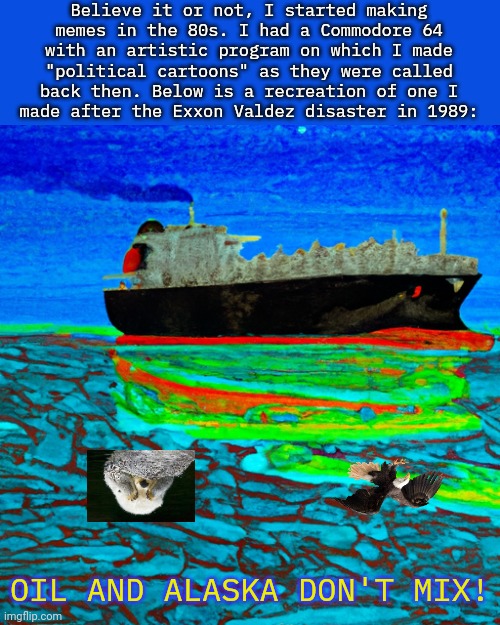 The Commodore is an underrated computer. | Believe it or not, I started making
memes in the 80s. I had a Commodore 64
with an artistic program on which I made
"political cartoons" as they were called
back then. Below is a recreation of one I
made after the Exxon Valdez disaster in 1989:; OIL AND ALASKA DON'T MIX! | image tagged in lng tanker on an ocean of slime,environmental,pollution,oil | made w/ Imgflip meme maker