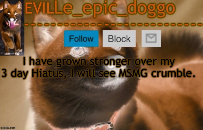 evil le epic doggo | I have grown stronger over my 3 day Hiatus, I will see MSMG crumble. | image tagged in evil le epic doggo | made w/ Imgflip meme maker