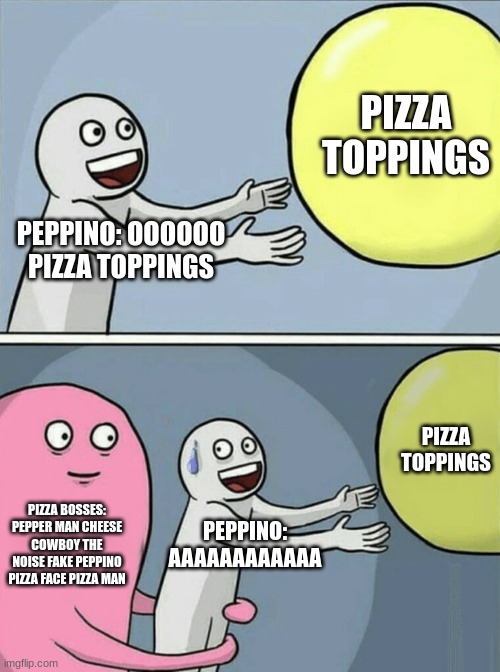 POV: YOU NEARLY WIN PIZZA TOWER | PIZZA TOPPINGS; PEPPINO: OOOOOO PIZZA TOPPINGS; PIZZA TOPPINGS; PIZZA BOSSES: PEPPER MAN CHEESE COWBOY THE NOISE FAKE PEPPINO PIZZA FACE PIZZA MAN; PEPPINO: AAAAAAAAAAAA | image tagged in pizza tower | made w/ Imgflip meme maker