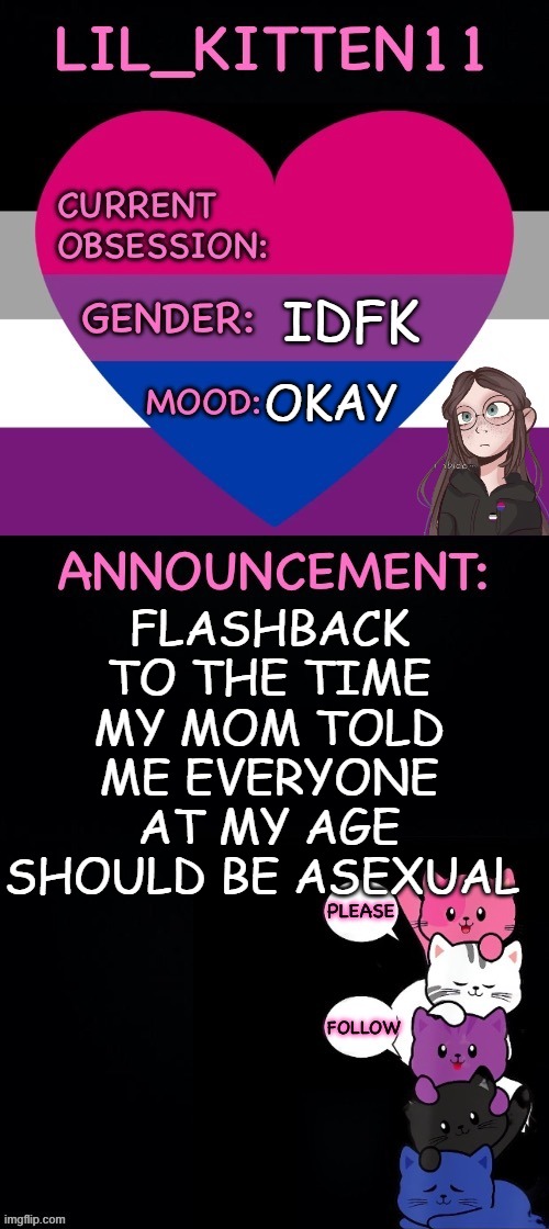 Lil_kitten11's announcement temp | IDFK; OKAY; FLASHBACK TO THE TIME MY MOM TOLD ME EVERYONE AT MY AGE SHOULD BE ASEXUAL | image tagged in lil_kitten11's announcement temp | made w/ Imgflip meme maker