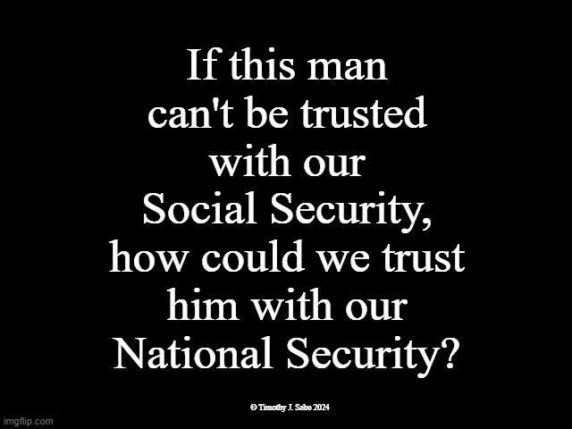 Trump is NOT Trustworthy | If this man
can't be trusted
with our
Social Security,
how could we trust
him with our
National Security? © Timothy J. Sabo 2024 | image tagged in trust,social security,national security,traitor trump,trump is a moron,end trump | made w/ Imgflip meme maker