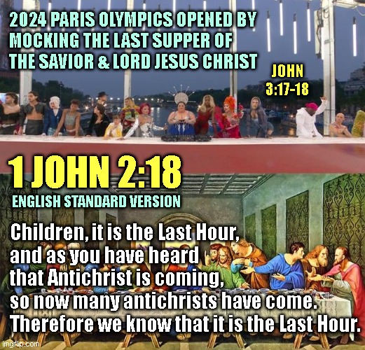 2024 PARIS OLYMPICS OPENED BY
MOCKING THE LAST SUPPER OF
THE SAVIOR & LORD JESUS CHRIST; JOHN 3:17-18; 1 JOHN 2:18; ENGLISH STANDARD VERSION; Children, it is the Last Hour,
and as you have heard
that Antichrist is coming, 
so now many antichrists have come.
Therefore we know that it is the Last Hour. | made w/ Imgflip meme maker