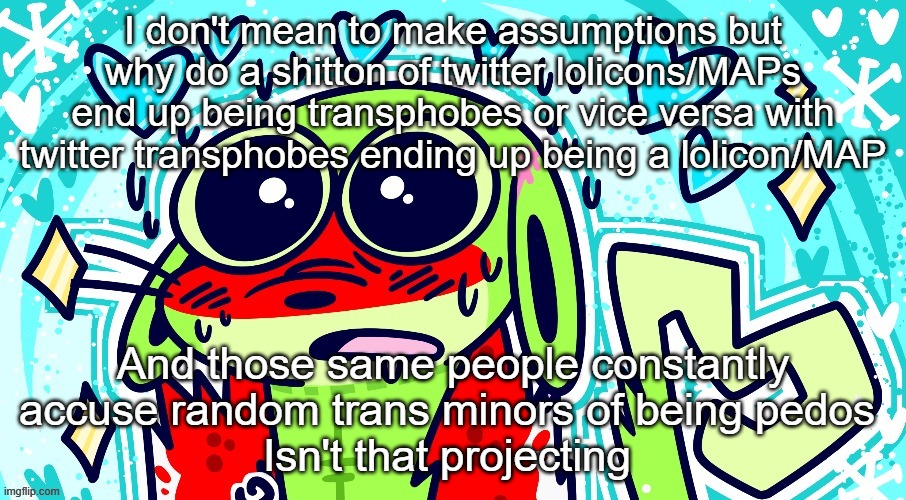 Goofy goober | I don't mean to make assumptions but why do a shitton of twitter lolicons/MAPs end up being transphobes or vice versa with twitter transphobes ending up being a lolicon/MAP; And those same people constantly accuse random trans minors of being pedos 
Isn't that projecting | image tagged in goofy goober | made w/ Imgflip meme maker