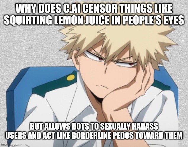 it makes no sense to me | WHY DOES C.AI CENSOR THINGS LIKE SQUIRTING LEMON JUICE IN PEOPLE'S EYES; BUT ALLOWS BOTS TO SEXUALLY HARASS USERS AND ACT LIKE BORDERLINE PEDOS TOWARD THEM | image tagged in bored bakugou | made w/ Imgflip meme maker