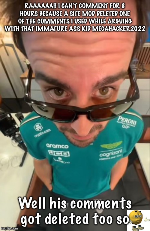 IM SO FUCKING MAD HFJDJSJSKZKNDJDJDHDJDIJDJDJND | RAAAAAAH I CAN'T COMMENT FOR 8 HOURS BECAUSE A SITE MOD DELETED ONE OF THE COMMENTS I USED WHILE ARGUING WITH THAT IMMATURE ASS KID MEGAHACKER2022; Well his comments got deleted too so | image tagged in fernando alonso | made w/ Imgflip meme maker