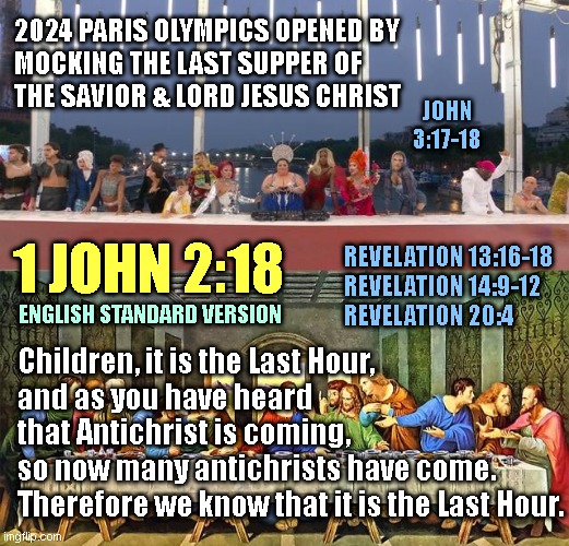 2024 PARIS OLYMPICS OPENED BY
MOCKING THE LAST SUPPER OF
THE SAVIOR & LORD JESUS CHRIST; JOHN 3:17-18; REVELATION 13:16-18
REVELATION 14:9-12
REVELATION 20:4; 1 JOHN 2:18; ENGLISH STANDARD VERSION; Children, it is the Last Hour,
and as you have heard
that Antichrist is coming, 
so now many antichrists have come.
Therefore we know that it is the Last Hour. | made w/ Imgflip meme maker