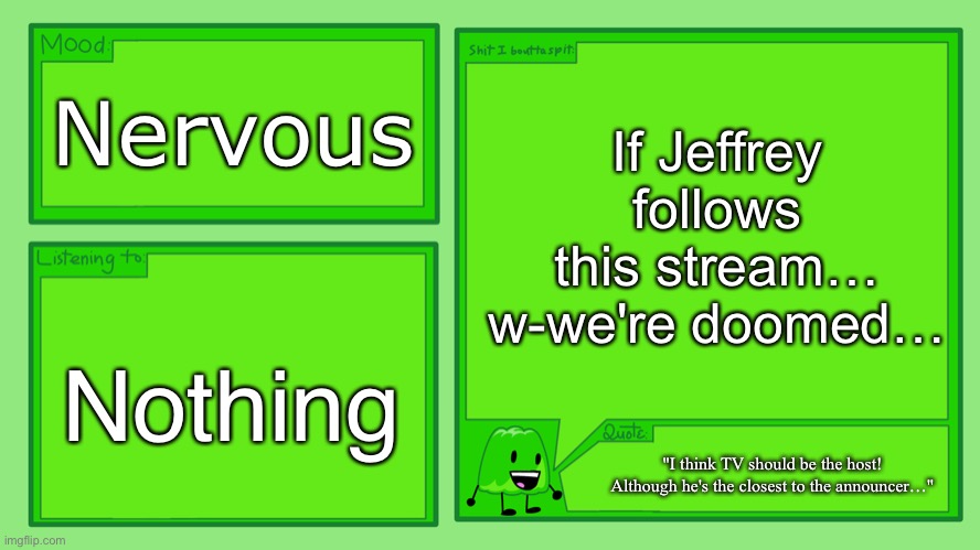 Gelatin's Official Announcement Template | If Jeffrey follows this stream… w-we're doomed…; Nervous; Nothing; "I think TV should be the host! Although he's the closest to the announcer…" | image tagged in gelatin's official announcement template | made w/ Imgflip meme maker