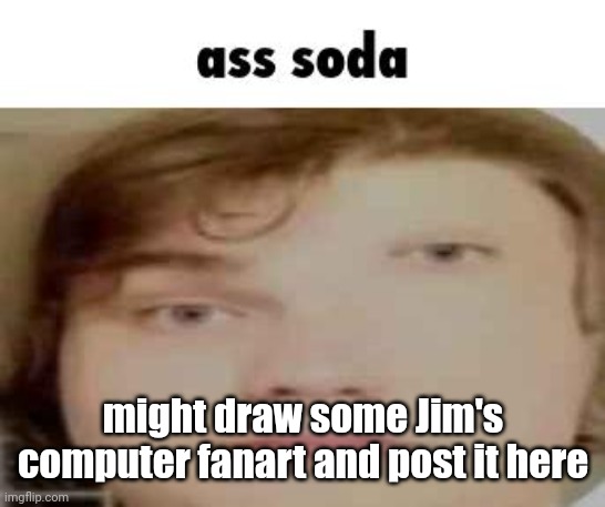 ass soda | might draw some Jim's computer fanart and post it here | image tagged in ass soda | made w/ Imgflip meme maker
