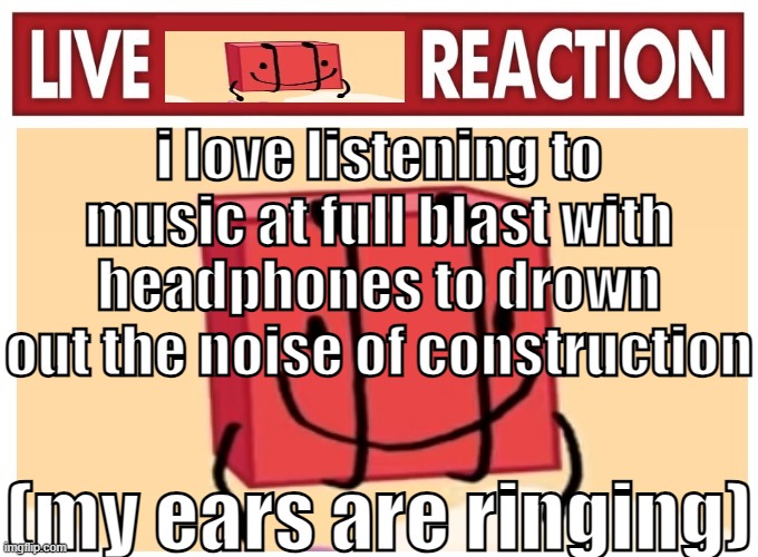 Live boky reaction | i love listening to music at full blast with headphones to drown out the noise of construction; (my ears are ringing) | image tagged in live boky reaction | made w/ Imgflip meme maker