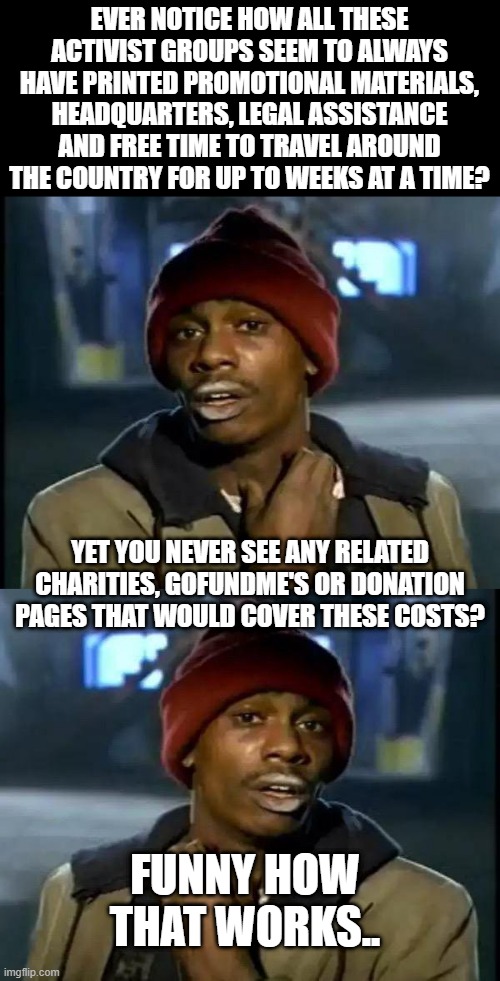 EVER NOTICE HOW ALL THESE ACTIVIST GROUPS SEEM TO ALWAYS HAVE PRINTED PROMOTIONAL MATERIALS, HEADQUARTERS, LEGAL ASSISTANCE AND FREE TIME TO TRAVEL AROUND THE COUNTRY FOR UP TO WEEKS AT A TIME? YET YOU NEVER SEE ANY RELATED CHARITIES, GOFUNDME'S OR DONATION PAGES THAT WOULD COVER THESE COSTS? FUNNY HOW THAT WORKS.. | image tagged in memes,y'all got any more of that | made w/ Imgflip meme maker