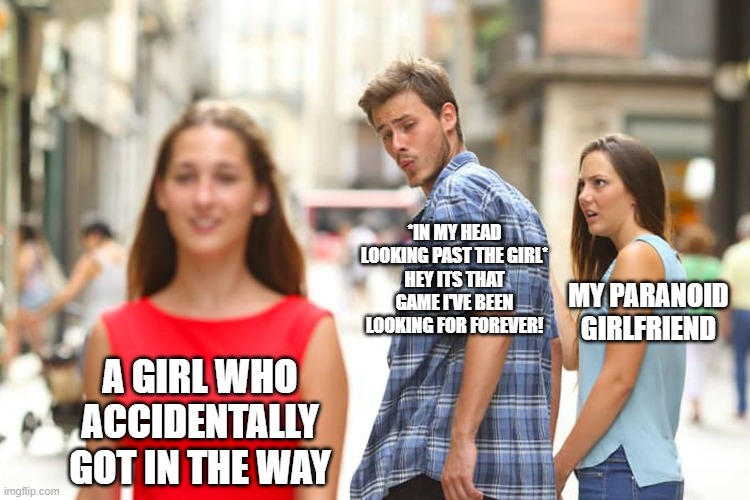 Its happened | *IN MY HEAD LOOKING PAST THE GIRL*
HEY ITS THAT GAME I'VE BEEN LOOKING FOR FOREVER! MY PARANOID GIRLFRIEND; A GIRL WHO ACCIDENTALLY GOT IN THE WAY | image tagged in memes,distracted boyfriend,video games | made w/ Imgflip meme maker