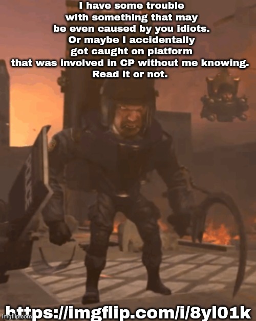 I have some trouble with something that may be even caused by you idiots. Or maybe I accidentally got caught on platform that was involved in CP without me knowing. 
Read it or not. https://imgflip.com/i/8yl01k | made w/ Imgflip meme maker