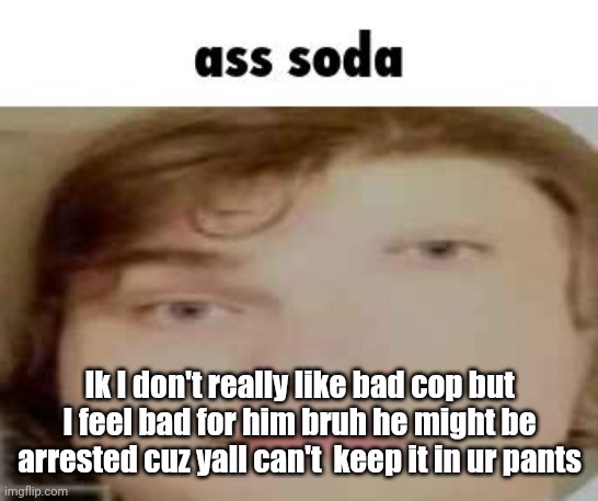 ass soda | Ik I don't really like bad cop but I feel bad for him bruh he might be arrested cuz yall can't  keep it in ur pants | image tagged in ass soda | made w/ Imgflip meme maker