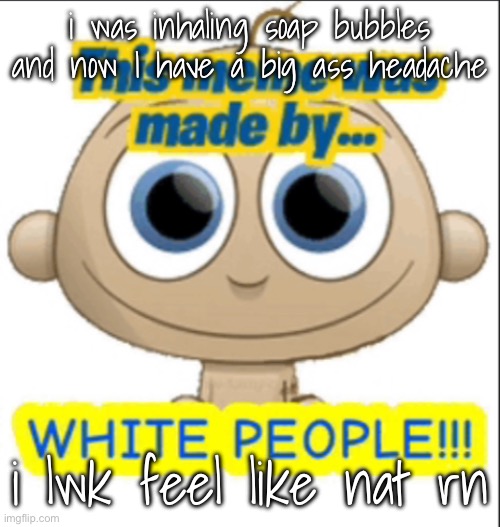 i wantn mothwash | i was inhaling soap bubbles and now I have a big ass headache; i lwk feel like nat rn | image tagged in this meme was made by white people | made w/ Imgflip meme maker
