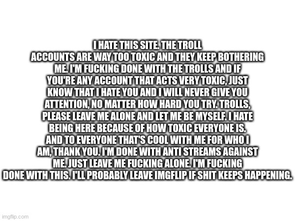 Please leave me the fuck alone | I HATE THIS SITE. THE TROLL ACCOUNTS ARE WAY TOO TOXIC AND THEY KEEP BOTHERING ME. I'M FUCKING DONE WITH THE TROLLS AND IF YOU'RE ANY ACCOUNT THAT ACTS VERY TOXIC, JUST KNOW THAT I HATE YOU AND I WILL NEVER GIVE YOU ATTENTION, NO MATTER HOW HARD YOU TRY. TROLLS, PLEASE LEAVE ME ALONE AND LET ME BE MYSELF. I HATE BEING HERE BECAUSE OF HOW TOXIC EVERYONE IS. AND TO EVERYONE THAT'S COOL WITH ME FOR WHO I AM, THANK YOU. I'M DONE WITH ANTI STREAMS AGAINST ME. JUST LEAVE ME FUCKING ALONE. I'M FUCKING DONE WITH THIS. I'LL PROBABLY LEAVE IMGFLIP IF SHIT KEEPS HAPPENING. | made w/ Imgflip meme maker