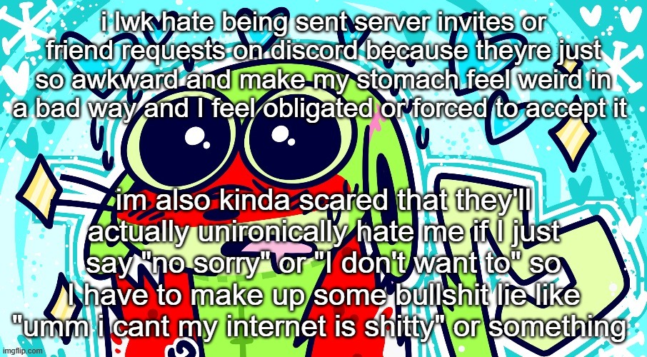 Goofy goober | i lwk hate being sent server invites or friend requests on discord because theyre just so awkward and make my stomach feel weird in a bad way and I feel obligated or forced to accept it; im also kinda scared that they'll actually unironically hate me if I just say "no sorry" or "I don't want to" so I have to make up some bullshit lie like "umm i cant my internet is shitty" or something | image tagged in goofy goober | made w/ Imgflip meme maker