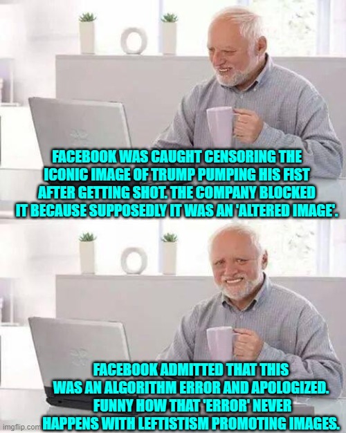 An error Facebook?  Like censoring mention of Hunter's laptop back in 2020 for the Dem Party's benefit? | FACEBOOK WAS CAUGHT CENSORING THE ICONIC IMAGE OF TRUMP PUMPING HIS FIST AFTER GETTING SHOT. THE COMPANY BLOCKED IT BECAUSE SUPPOSEDLY IT WAS AN 'ALTERED IMAGE'. FACEBOOK ADMITTED THAT THIS WAS AN ALGORITHM ERROR AND APOLOGIZED.  FUNNY HOW THAT 'ERROR' NEVER HAPPENS WITH LEFTISTISM PROMOTING IMAGES. | image tagged in hide the pain harold | made w/ Imgflip meme maker
