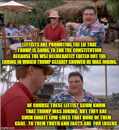 He was obviously joking.  But leftists don't care . . . and obviously neither did the WSJ. | LEFTISTS ARE PROMOTING THE LIE THAT TRUMP IS GOING TO END THE CONSTITUTION BECAUSE THE WSJ DELIBERATELY EDITED OUT THE ENDING IN WHICH TRUMP CLEARLY SHOWED HE WAS JOKING. OF COURSE THESE LEFTIST SCUM KNOW THAT TRUMP WAS JOKING; BUT THEY ARE SUCH INNATE LOW-LIVES THAT NONE OF THEM CARE.  TO THEM TRUTH AND FACTS ARE  FOR LOSERS. | image tagged in see nobody cares | made w/ Imgflip meme maker