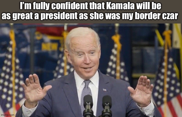 Facts | I’m fully confident that Kamala will be as great a president as she was my border czar | image tagged in cocky joe biden,politics lol,memes | made w/ Imgflip meme maker