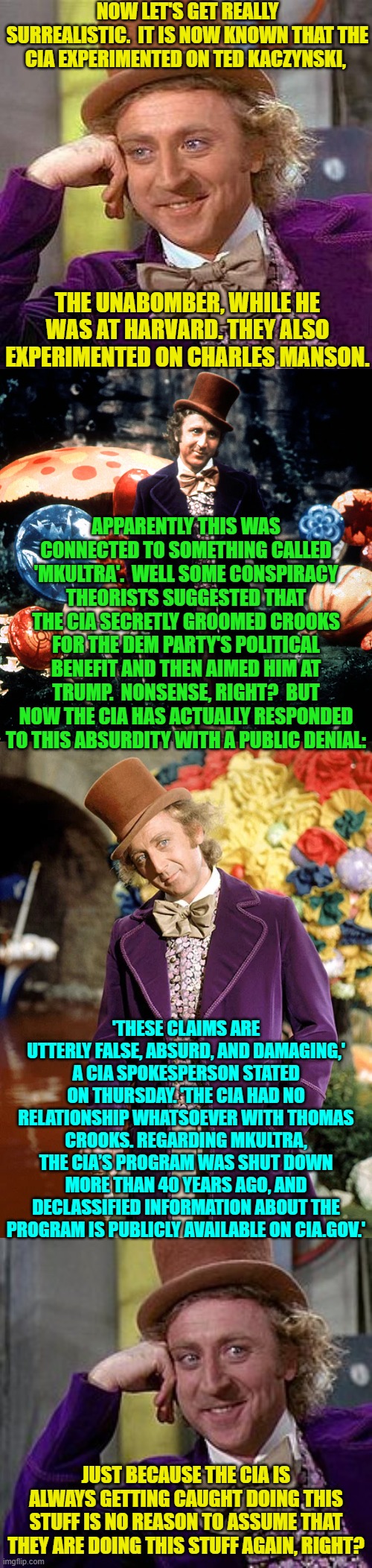 The craziest thing to me?  Apparently this actually is ALL . . . true.  It blows my mind. | NOW LET'S GET REALLY SURREALISTIC.  IT IS NOW KNOWN THAT THE CIA EXPERIMENTED ON TED KACZYNSKI, THE UNABOMBER, WHILE HE WAS AT HARVARD. THEY ALSO EXPERIMENTED ON CHARLES MANSON. APPARENTLY THIS WAS CONNECTED TO SOMETHING CALLED 'MKULTRA'.  WELL SOME CONSPIRACY THEORISTS SUGGESTED THAT THE CIA SECRETLY GROOMED CROOKS FOR THE DEM PARTY'S POLITICAL BENEFIT AND THEN AIMED HIM AT TRUMP.  NONSENSE, RIGHT?  BUT NOW THE CIA HAS ACTUALLY RESPONDED TO THIS ABSURDITY WITH A PUBLIC DENIAL:; 'THESE CLAIMS ARE UTTERLY FALSE, ABSURD, AND DAMAGING,' A CIA SPOKESPERSON STATED ON THURSDAY. 'THE CIA HAD NO RELATIONSHIP WHATSOEVER WITH THOMAS CROOKS. REGARDING MKULTRA, THE CIA’S PROGRAM WAS SHUT DOWN MORE THAN 40 YEARS AGO, AND DECLASSIFIED INFORMATION ABOUT THE PROGRAM IS PUBLICLY AVAILABLE ON CIA.GOV.'; JUST BECAUSE THE CIA IS ALWAYS GETTING CAUGHT DOING THIS STUFF IS NO REASON TO ASSUME THAT THEY ARE DOING THIS STUFF AGAIN, RIGHT? | image tagged in creepy condescending wonka | made w/ Imgflip meme maker