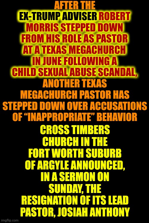 "EX-TRUMP ADVISER Robert Morris" Stepped Down From His Role As PASTOR At A TEXAS MEGACHURCH For CHILD S3xual Abuse | AFTER THE
EX-TRUMP ADVISER ROBERT MORRIS STEPPED DOWN FROM HIS ROLE AS PASTOR AT A TEXAS MEGACHURCH IN JUNE FOLLOWING A CHILD SEXUAL ABUSE SCANDAL,
ANOTHER TEXAS MEGACHURCH PASTOR HAS STEPPED DOWN OVER ACCUSATIONS OF “INAPPROPRIATE” BEHAVIOR; EX-TRUMP ADVISER ROBERT
MORRIS STEPPED DOWN
FROM HIS ROLE AS PASTOR
AT A TEXAS MEGACHURCH
IN JUNE FOLLOWING A
CHILD SEXUAL ABUSE SCANDAL, EX-TRUMP ADVISER; CROSS TIMBERS CHURCH IN THE FORT WORTH SUBURB OF ARGYLE ANNOUNCED, IN A SERMON ON SUNDAY, THE RESIGNATION OF ITS LEAD PASTOR, JOSIAH ANTHONY | image tagged in birds of a feather,pedophile,trump's adviser,pastor,lock him up,memes | made w/ Imgflip meme maker