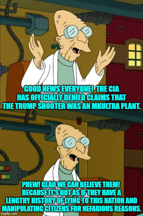 Glad that the 'trustworthy' CIA cleared this up! | GOOD NEWS EVERYONE!  THE CIA HAS OFFICIALLY DENIED CLAIMS THAT THE TRUMP SHOOTER WAS AN MKULTRA PLANT. PHEW! GLAD WE CAN BELIEVE THEM!  BECAUSE IT'S NOT AS IF THEY HAVE A LENGTHY HISTORY OF LYING TO THIS NATION AND MANIPULATING CITIZENS FOR NEFARIOUS REASONS. | image tagged in good news everyone | made w/ Imgflip meme maker