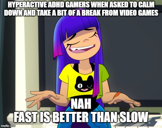 Hyperactive gamers be like (sort of) | HYPERACTIVE ADHD GAMERS WHEN ASKED TO CALM DOWN AND TAKE A BIT OF A BREAK FROM VIDEO GAMES; NAH
FAST IS BETTER THAN SLOW | image tagged in gaming,nickelodeon,netflix,fast vs slow,calm down,adhd | made w/ Imgflip meme maker