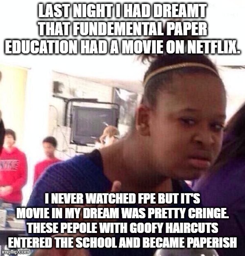 Fpe Movie on Netflix?? | LAST NIGHT I HAD DREAMT THAT FUNDEMENTAL PAPER EDUCATION HAD A MOVIE ON NETFLIX. I NEVER WATCHED FPE BUT IT'S MOVIE IN MY DREAM WAS PRETTY CRINGE. THESE PEPOLE WITH GOOFY HAIRCUTS ENTERED THE SCHOOL AND BECAME PAPERISH | image tagged in memes,black girl wat,movie,dream | made w/ Imgflip meme maker