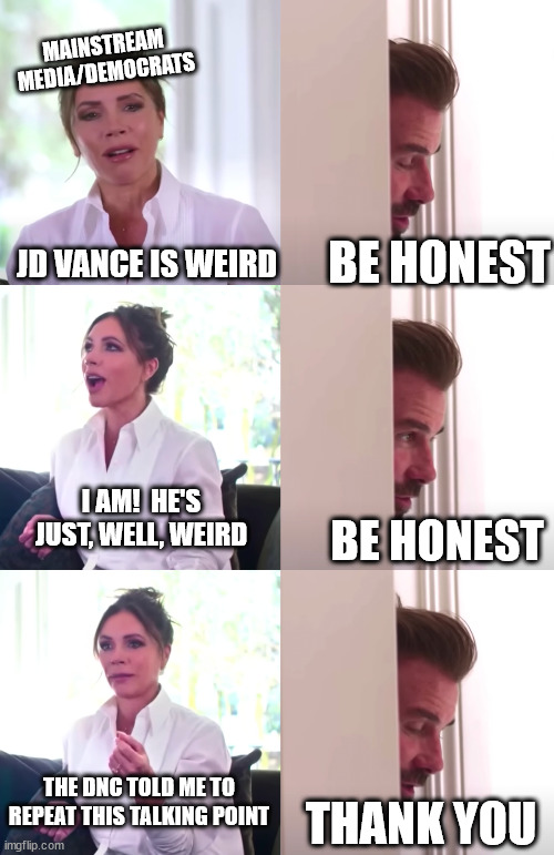 Victoria David Beckham Be Honest | MAINSTREAM MEDIA/DEMOCRATS; BE HONEST; JD VANCE IS WEIRD; I AM!  HE'S JUST, WELL, WEIRD; BE HONEST; THE DNC TOLD ME TO REPEAT THIS TALKING POINT; THANK YOU | image tagged in victoria david beckham be honest | made w/ Imgflip meme maker