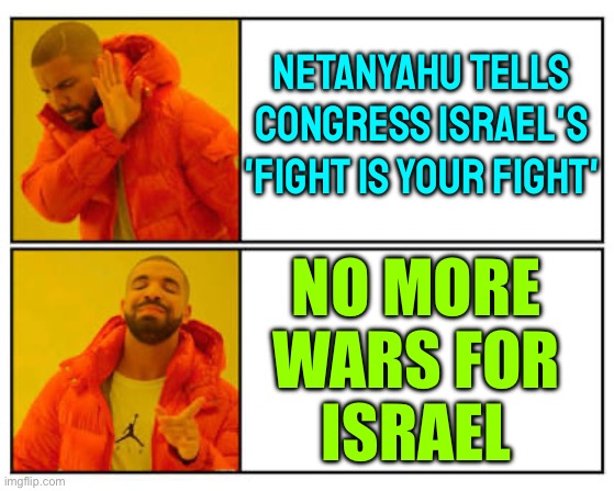 Netanyahu Tells Congress 'Our Fight Is Your Fight' | NETANYAHU TELLS
CONGRESS ISRAEL'S
'FIGHT IS YOUR FIGHT'; NO MORE
WARS FOR
ISRAEL | image tagged in no - yes,palestine,world war 3,islam,iran,scumbag america | made w/ Imgflip meme maker