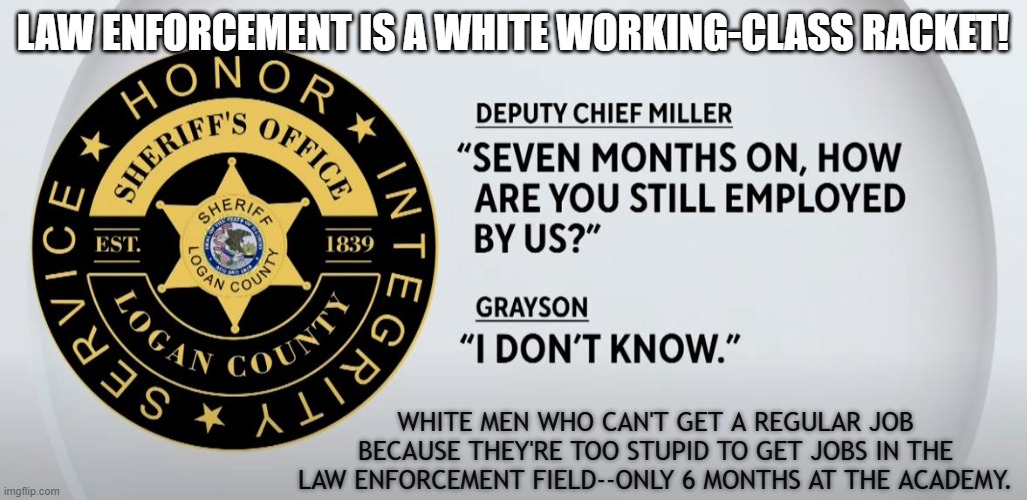 old boy network | LAW ENFORCEMENT IS A WHITE WORKING-CLASS RACKET! WHITE MEN WHO CAN'T GET A REGULAR JOB BECAUSE THEY'RE TOO STUPID TO GET JOBS IN THE LAW ENFORCEMENT FIELD--ONLY 6 MONTHS AT THE ACADEMY. | made w/ Imgflip meme maker