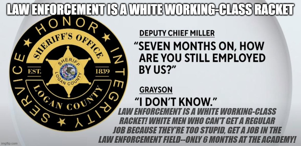 White Working Class Racket | LAW ENFORCEMENT IS A WHITE WORKING-CLASS RACKET; LAW ENFORCEMENT IS A WHITE WORKING-CLASS RACKET! WHITE MEN WHO CAN'T GET A REGULAR JOB BECAUSE THEY'RE TOO STUPID, GET A JOB IN THE LAW ENFORCEMENT FIELD--ONLY 6 MONTHS AT THE ACADEMY! | made w/ Imgflip meme maker