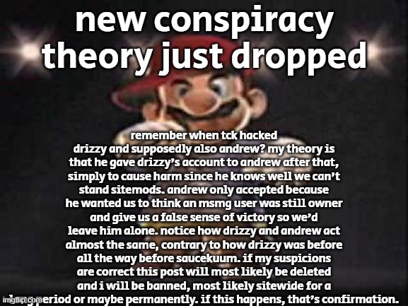 the extra large yappuccino | new conspiracy theory just dropped; remember when tck hacked drizzy and supposedly also andrew? my theory is that he gave drizzy's account to andrew after that, simply to cause harm since he knows well we can't stand sitemods. andrew only accepted because he wanted us to think an msmg user was still owner and give us a false sense of victory so we'd leave him alone. notice how drizzy and andrew act almost the same, contrary to how drizzy was before all the way before saucekuum. if my suspicions are correct this post will most likely be deleted and i will be banned, most likely sitewide for a long period or maybe permanently. if this happens, that's confirmation. | image tagged in gangsta mario | made w/ Imgflip meme maker