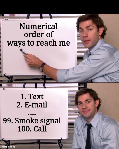 Jim Halpert Explains | Numerical order of ways to reach me; 1. Text
2. E-mail
.....
99. Smoke signal
100. Call | image tagged in jim halpert explains | made w/ Imgflip meme maker
