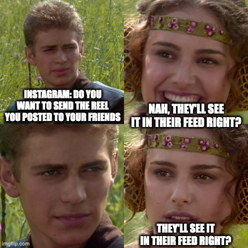 Instafeed | INSTAGRAM: DO YOU WANT TO SEND THE REEL YOU POSTED TO YOUR FRIENDS; NAH, THEY'LL SEE IT IN THEIR FEED RIGHT? THEY'LL SEE IT IN THEIR FEED RIGHT? | image tagged in anakin padme 4 panel | made w/ Imgflip meme maker