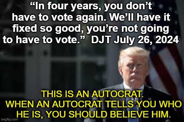 tRump's Plan to Eliminate Voting | “In four years, you don’t have to vote again. We’ll have it fixed so good, you’re not going to have to vote.”  DJT July 26, 2024; THIS IS AN AUTOCRAT.  WHEN AN AUTOCRAT TELLS YOU WHO HE IS, YOU SHOULD BELIEVE HIM. | image tagged in donald trump,maga,presidential race,nevertrump meme,deplorable donald,fascism | made w/ Imgflip meme maker