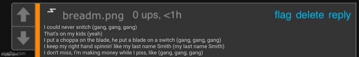 Frame me for shit I didn’t say ig | I could never snitch (gang, gang, gang)
That's on my kids (yeah)
I put a choppa on the blade, he put a blade on a switch (gang, gang, gang)
I keep my right hand spinnin' like my last name Smith (my last name Smith)
I don't miss, I'm making money while I piss, like (gang, gang, gang) | image tagged in frame me for shit i didn t say ig | made w/ Imgflip meme maker