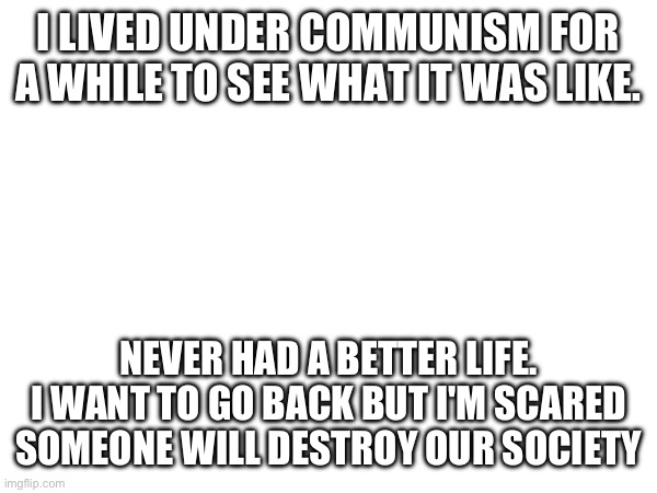 I LIVED UNDER COMMUNISM FOR A WHILE TO SEE WHAT IT WAS LIKE. NEVER HAD A BETTER LIFE. I WANT TO GO BACK BUT I'M SCARED SOMEONE WILL DESTROY OUR SOCIETY | made w/ Imgflip meme maker