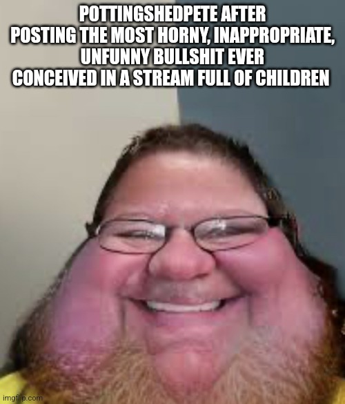 smiling | POTTINGSHEDPETE AFTER POSTING THE MOST HORNY, INAPPROPRIATE, UNFUNNY BULLSHIT EVER CONCEIVED IN A STREAM FULL OF CHILDREN | image tagged in discord mod | made w/ Imgflip meme maker