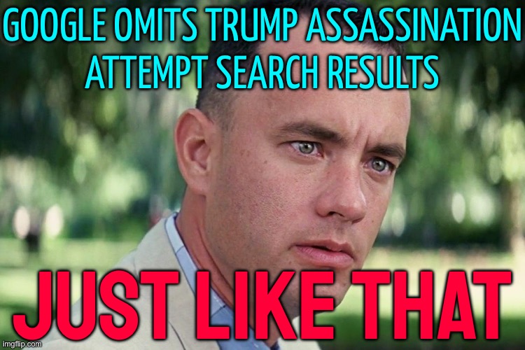 Google omits Trump assassination attempt search results | GOOGLE OMITS TRUMP ASSASSINATION
ATTEMPT SEARCH RESULTS; JUST LIKE THAT | image tagged in forrest gump - and just like that - hd,google,donald trump,scumbag america,corporations,butthurt liberals | made w/ Imgflip meme maker