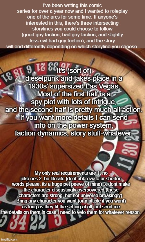 Its been a really long time since  i posted here, cant wait to see how things have evolved | It's (sort of) dieselpunk and takes place in a 1930s' supersized Las Vegas. Most of the first half is a spy plot with lots of intrigue, and the second half is pretty much all action.

If you want more details I can send info on the power system, faction dynamics, story stuff-whatever. I've been writing this comic series for over a year now and I wanted to roleplay one of the arcs for some time. If anyone's interested in this, there's three intersecting storylines you could choose to follow (good guy faction, bad guy faction, and slightly less evil bad guy faction), and the story will end differently depending on which storyline you choose. My only real requirements are 1. no joke ocs 2. be literate (dont abbreviate or shorten words please, its a huge pet peeve of mine) 3. dont make the character disgustingly overpowered (these characters are strong, but not universe breakingly)  Bring any character you want (or multiple if you want) as long as they fit the setting at all, but send me the details on them in case I need to veto them for whatever reason. | image tagged in roleplaying,las vegas | made w/ Imgflip meme maker