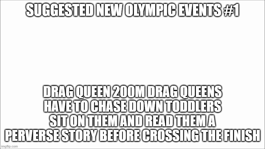 White board | SUGGESTED NEW OLYMPIC EVENTS #1; DRAG QUEEN 200M DRAG QUEENS HAVE TO CHASE DOWN TODDLERS SIT ON THEM AND READ THEM A PERVERSE STORY BEFORE CROSSING THE FINISH | image tagged in white board | made w/ Imgflip meme maker