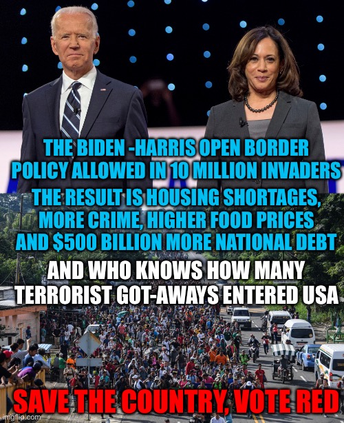 If you value your prosperity and safety, vote for Republicans. | THE BIDEN -HARRIS OPEN BORDER POLICY ALLOWED IN 10 MILLION INVADERS; THE RESULT IS HOUSING SHORTAGES, MORE CRIME, HIGHER FOOD PRICES AND $500 BILLION MORE NATIONAL DEBT; AND WHO KNOWS HOW MANY TERRORIST GOT-AWAYS ENTERED USA; SAVE THE COUNTRY, VOTE RED | image tagged in biden harris,open borders,more crime,more debt,got aways,terrorists | made w/ Imgflip meme maker