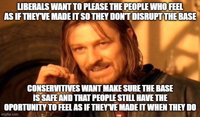 One Does Not Simply | LIBERALS WANT TO PLEASE THE PEOPLE WHO FEEL AS IF THEY'VE MADE IT SO THEY DON'T DISRUPT THE BASE; CONSERVITIVES WANT MAKE SURE THE BASE IS SAFE AND THAT PEOPLE STILL HAVE THE OPORTUNITY TO FEEL AS IF THEY'VE MADE IT WHEN THEY DO | image tagged in memes,one does not simply | made w/ Imgflip meme maker