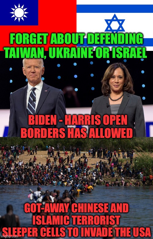 I call it treason. Like 9/11, an attack would be unexpectedly at a time of their choosing. | FORGET ABOUT DEFENDING TAIWAN, UKRAINE OR ISRAEL; BIDEN - HARRIS OPEN BORDERS HAS ALLOWED; GOT-AWAY CHINESE AND ISLAMIC TERRORIST SLEEPER CELLS TO INVADE THE USA | image tagged in taiwan flag,meme israel,biden harris,illegals invading the border,sleeper cells,treason | made w/ Imgflip meme maker